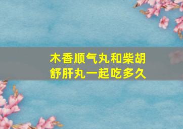 木香顺气丸和柴胡舒肝丸一起吃多久