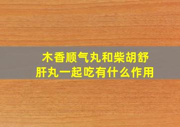 木香顺气丸和柴胡舒肝丸一起吃有什么作用