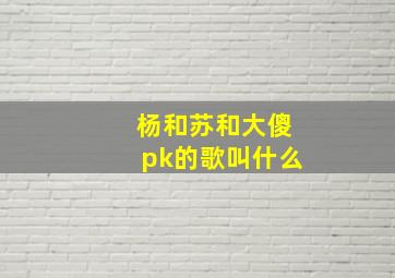 杨和苏和大傻pk的歌叫什么