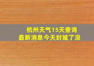 杭州天气15天查询最新消息今天封城了没