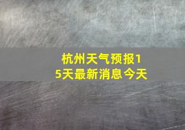 杭州天气预报15天最新消息今天