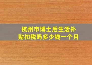 杭州市博士后生活补贴扣税吗多少钱一个月