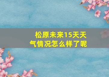 松原未来15天天气情况怎么样了呢