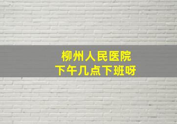 柳州人民医院下午几点下班呀