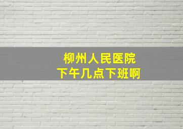 柳州人民医院下午几点下班啊