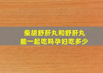 柴胡舒肝丸和舒肝丸能一起吃吗孕妇吃多少