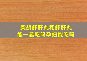 柴胡舒肝丸和舒肝丸能一起吃吗孕妇能吃吗