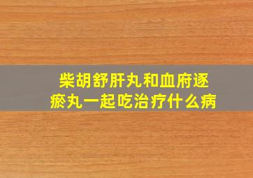 柴胡舒肝丸和血府逐瘀丸一起吃治疗什么病