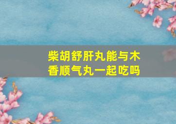 柴胡舒肝丸能与木香顺气丸一起吃吗