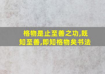 格物是止至善之功,既知至善,即知格物矣书法