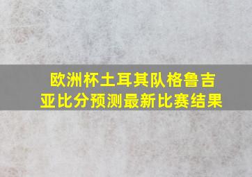 欧洲杯土耳其队格鲁吉亚比分预测最新比赛结果