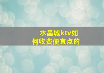 水晶城ktv如何收费便宜点的