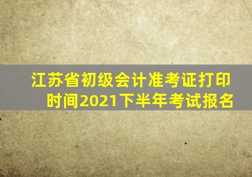 江苏省初级会计准考证打印时间2021下半年考试报名