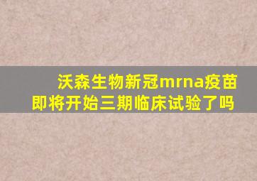 沃森生物新冠mrna疫苗即将开始三期临床试验了吗