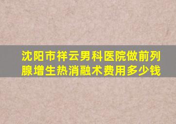 沈阳市祥云男科医院做前列腺增生热消融术费用多少钱