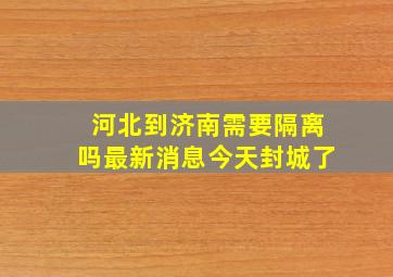 河北到济南需要隔离吗最新消息今天封城了