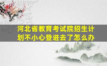 河北省教育考试院招生计划不小心登进去了怎么办