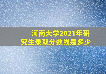 河南大学2021年研究生录取分数线是多少