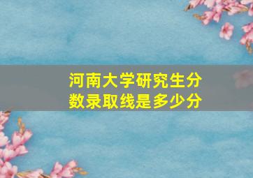 河南大学研究生分数录取线是多少分