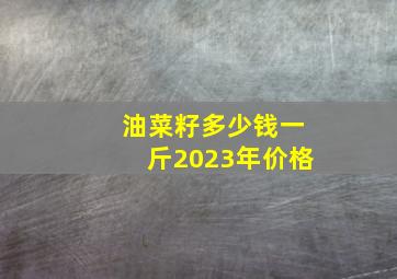 油菜籽多少钱一斤2023年价格