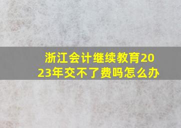 浙江会计继续教育2023年交不了费吗怎么办