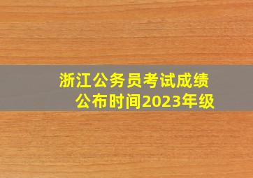 浙江公务员考试成绩公布时间2023年级