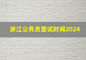 浙江公务员面试时间2024