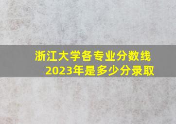 浙江大学各专业分数线2023年是多少分录取