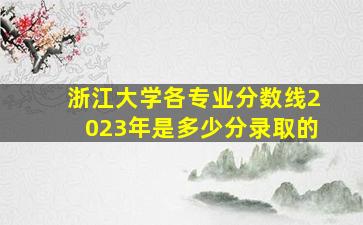 浙江大学各专业分数线2023年是多少分录取的