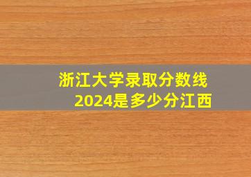 浙江大学录取分数线2024是多少分江西