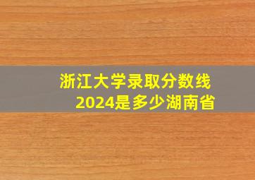 浙江大学录取分数线2024是多少湖南省