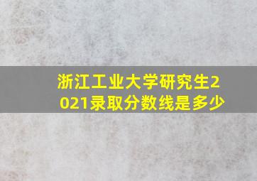 浙江工业大学研究生2021录取分数线是多少