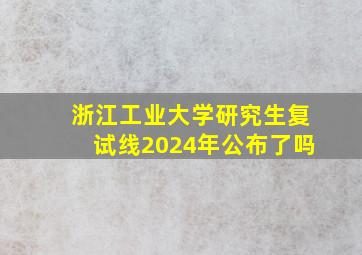 浙江工业大学研究生复试线2024年公布了吗