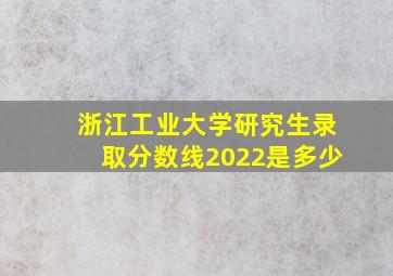 浙江工业大学研究生录取分数线2022是多少