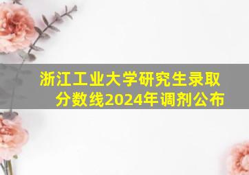 浙江工业大学研究生录取分数线2024年调剂公布