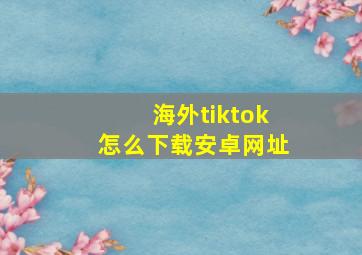 海外tiktok怎么下载安卓网址