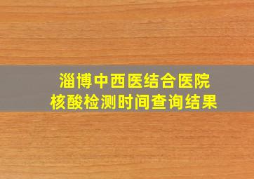 淄博中西医结合医院核酸检测时间查询结果