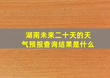 湖南未来二十天的天气预报查询结果是什么