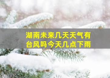 湖南未来几天天气有台风吗今天几点下雨