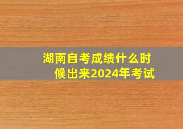 湖南自考成绩什么时候出来2024年考试