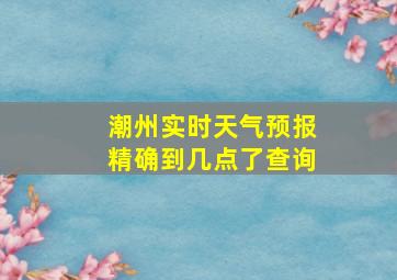 潮州实时天气预报精确到几点了查询