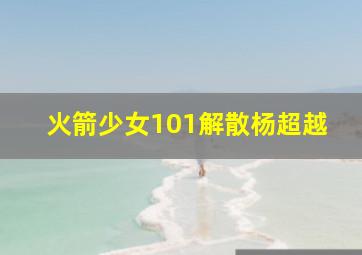 火箭少女101解散杨超越