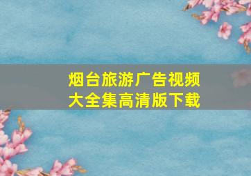 烟台旅游广告视频大全集高清版下载