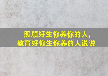 照顾好生你养你的人,教育好你生你养的人说说