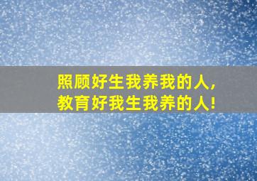 照顾好生我养我的人,教育好我生我养的人!