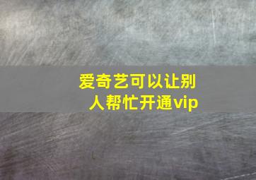 爱奇艺可以让别人帮忙开通vip