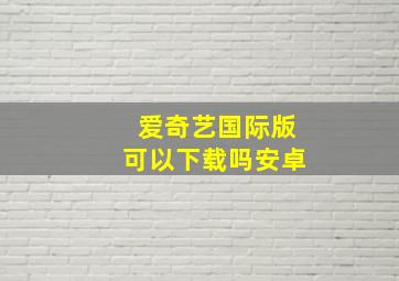 爱奇艺国际版可以下载吗安卓