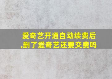 爱奇艺开通自动续费后,删了爱奇艺还要交费吗