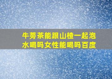 牛蒡茶能跟山楂一起泡水喝吗女性能喝吗百度