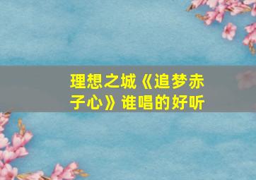 理想之城《追梦赤子心》谁唱的好听